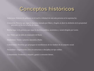 Autocracia: Sistema de gobierno en el cual la voluntad de una sola persona es la suprema ley.

Comunista: Persona que sigue la doctrina iniciada por Marx y Engels, es decir la abolición de la propiedad
    privada y el fin de la lucha de clases.

Bolchevique: es la persona que sigue la doctrina política, económica y social dirigida por Lenin.

Zar: Título que se daba al emperador de Rusia.

Estalinismo: Teoría y practica asociada a Stalin.

Colectivismo: Doctrina que propugna la transferencia de los medios de al conjunto social.

Paramilitar: Organización civil con estructura o disciplina de tipo militar.

Consumismo: Tendencia a adquirir, gastar o consumir bienes.
 