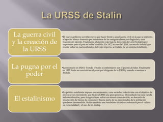 La guerra civil    •El nuevo gobierno soviético tuvo que hacer frente a una Guerra civil en la que se enfrento

y la creación de
                    al ejercito blanco formada por miembros de las antiguas clases privilegiadas y una
                    fracción del ejercito. Finalmente el ejercito rojo bajo la dirección de LeónTrotski logró
                    imponerse pero el país se había hundido. En 1922 se creo la URSS, un estado federal que

    la URSS
                    reunía todas las nacionalidades del viejo imperio, se trataba de un sistema totalitario.




La pugna por el    •Lenin murió en 1924 y Trotski y Stalin se enfrentaron por el puesto de líder. Finalmente
                    en 1927 Stalin se convirtió en el principal dirigente de la URSS y mando a asesinar a

    poder           Trotski.




                   •La política estalinista impuso una economía y una sociedad colectivista con el objetivo de
                    provocar un crecimiento que hiciera URSS una gran potencia. El resultado fue una rápida

El estalinismo      industrialización, pero la agricultura sufrió un retraso considerable, se descuido la
                    producción de bienes de consumo y buena parte de las necesidades de la población
                    quedaron desatendida. Stalin ejecercío una verdadera dictadura reforzada por el culto a
                    su personalidad y el uso de los Gulag.
 