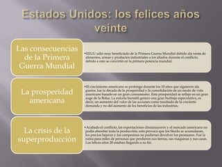 Las consecuencias   •EEUU salió muy beneficiado de la Primera Guerra Mundial debido ala venta de
  de la Primera      alimentos, armas y productos industriales a los aliados durante el conflicto,
                     debido a esto se convirtió en la primera potencia mundial.
 Guerra Mundial

                    •El crecimiento americano se prolongo durante los 10 años que siguieron ala
 La prosperidad      guerra: fue la década de la prosperidad y la consolidación de un modo de vida
                     americano basado en un gran consumismo. Esta prosperidad se reflejo en un gran

   americana         auge de la Bolsa. La euforia bursátil genero una gran burbuja especulativa, es
                     decir, un aumento del valor de las acciones como resultado de la creciente
                     demanda y no del aumento de los beneficios de las industrias.




                    •Acabado el conflicto, las exportaciones disminuyeron y el mercado americano no
  La crisis de la    podía absorber toda la producción, esto provoco que los Stocks se acumularan,
                     los precios bajaran y los campesinos no pudieran devolver los prestamos. Fue la
superproducción      ruina para miles de personas que perdieron sus tierras, sus maquinas y sus casas.
                     Los felices años 20 estaban llegando a su fin.
 