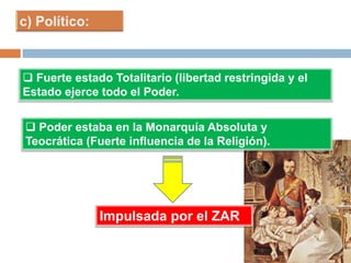  Fuerte estado Totalitario (libertad restringida y el
Estado ejerce todo el Poder.
 Poder estaba en la Monarquía Absoluta y
Teocrática (Fuerte influencia de la Religión).
Impulsada por el ZAR
 