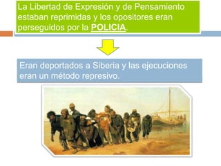 La Libertad de Expresión y de Pensamiento
estaban reprimidas y los opositores eran
perseguidos por la POLICIA.
Eran deportados a Siberia y las ejecuciones
eran un método represivo.
 