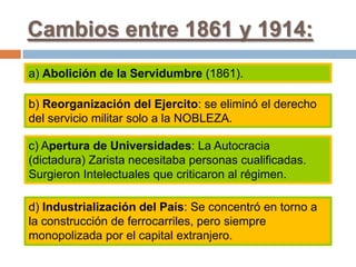 Cambios entre 1861 y 1914:
a) Abolición de la Servidumbre (1861).
b) Reorganización del Ejercito: se eliminó el derecho
del servicio militar solo a la NOBLEZA.
c) Apertura de Universidades: La Autocracia
(dictadura) Zarista necesitaba personas cualificadas.
Surgieron Intelectuales que criticaron al régimen.
d) Industrialización del País: Se concentró en torno a
la construcción de ferrocarriles, pero siempre
monopolizada por el capital extranjero.
 