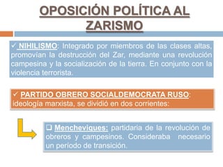 OPOSICIÓN POLÍTICA AL
ZARISMO
 NIHILISMO: Integrado por miembros de las clases altas,
promovían la destrucción del Zar, mediante una revolución
campesina y la socialización de la tierra. En conjunto con la
violencia terrorista.
 PARTIDO OBRERO SOCIALDEMOCRATA RUSO:
ideología marxista, se dividió en dos corrientes:
 Mencheviques: partidaria de la revolución de
obreros y campesinos. Consideraba necesario
un período de transición.
 