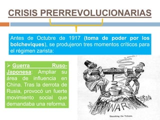 CRISIS PRERREVOLUCIONARIAS
Antes de Octubre de 1917 (toma de poder por los
bolcheviques), se produjeron tres momentos críticos para
el régimen zarista:
 Guerra Ruso-
Japonesa: Ampliar su
área de influencia en
China. Tras la derrota de
Rusia, provocó un fuerte
movimiento social que
demandaba una reforma.
 