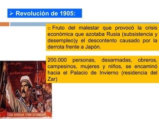  Revolución de 1905:
o Fruto del malestar que provocó la crisis
económica que azotaba Rusia (subsistencia y
desempleo)y el descontento causado por la
derrota frente a Japón.
200.000 personas, desarmadas, obreros,
campesinos, mujeres y niños, se encaminó
hacia el Palacio de Invierno (residencia del
Zar)
 