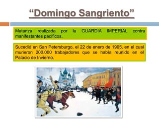 “Domingo Sangriento”
Matanza realizada por la GUARDIA IMPERIAL contra
manifestantes pacíficos.
Sucedió en San Petersburgo, el 22 de enero de 1905, en el cual
murieron 200.000 trabajadores que se había reunido en el
Palacio de Invierno.
 