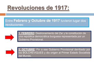 Revoluciones de 1917:
Entre Febrero y Octubre de 1917 tuvieron lugar dos
revoluciones:
1. FEBRERO: Destronamiento del Zar y la constitución de
una república democrática burguesa representada por un
Gobierno Provisional.
2. OCTUBRE: Fin a ese Gobierno Provisional derribado por
los BOLCHEVIQUES y dio origen al Primer Estado Socialista
del Mundo.
 