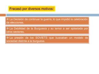 Fracasó por diversos motivos:
 La Decisión de continuar la guerra, lo que impidió la celebración
de elecciones.
 La Debilidad de la Burguesía y su temor a ser aplastada por
otros sectores.
 La presión de los SOVIETS que buscaban un modelo de
sociedad distinta a la burguesa.
 