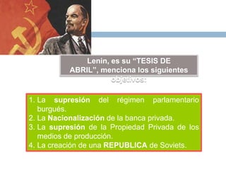 Lenin, es su “TESIS DE
ABRIL”, menciona los siguientes
objetivos:
1. La supresión del régimen parlamentario
burgués.
2. La Nacionalización de la banca privada.
3. La supresión de la Propiedad Privada de los
medios de producción.
4. La creación de una REPUBLICA de Soviets.
 