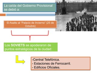 La caída del Gobierno Provisional
se debió a:
El Asalto al “Palacio de Invierno” (25 de
Octubre)
Los SOVIETS se apoderaron de
puntos estratégicos de la ciudad:
-Central Telefónica.
- Estaciones de Ferrocarril.
- Edificios Oficiales.
 