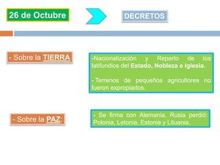 26 de Octubre DECRETOS
- Sobre la TIERRA -Nacionalización y Reparto de los
latifundios del Estado, Nobleza e Iglesia.
- Terrenos de pequeños agricultores no
fueron expropiados.
- Sobre la PAZ:
- Se firma con Alemania, Rusia perdió:
Polonia, Letonia, Estonia y Lituania.
 
