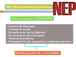 NEP (Nueva Política Económica)
Retomar prácticas CAPITALISTAS
• Cesaron las Requisas.
• Libertad de Vender.
• Diversificación de los Salarios.
• Se autorizó el Libre Comercio.
• Técnicos Extranjeros.
• Propiedad Privada: pequeñas y medianas empresas.
REVITALIZACIÓN DE LA ECONOMÍA
 