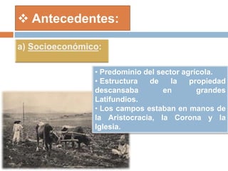  Antecedentes:
• Predominio del sector agrícola.
• Estructura de la propiedad
descansaba en grandes
Latifundios.
• Los campos estaban en manos de
la Aristocracia, la Corona y la
Iglesia.
 