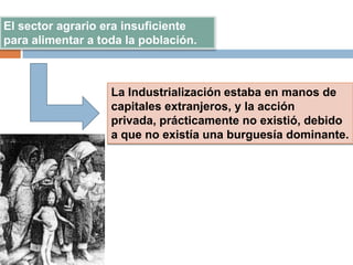 El sector agrario era insuficiente
para alimentar a toda la población.
La Industrialización estaba en manos de
capitales extranjeros, y la acción
privada, prácticamente no existió, debido
a que no existía una burguesía dominante.
 