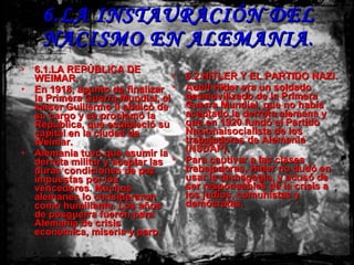 6.LA INSTAURACIÓN DEL NACISMO EN ALEMANIA . 6.1.LA REPÚBLICA DE WEIMAR. En 1918, apunto de finalizar la Primera Guerra Mundial, el káiser Guillermo II abdicó de su cargo y se proclamó la República, que estableció su capital en la ciudad de Weimar. Alemania tuvo que asumir la derrota militar y aceptar las duras condiciones de paz impuestas por los vencedores. Muchos alemanes lo consideraron como humillante. Los años de posguerra fueron para Alemania de crisis económica, miseria y paro. 6.2.HITLER Y EL PARTIDO NAZI. Adolf Hitler era un soldado desmovilizado de la Primera Guerra Mundial, que no había aceptado la derrota alemana y que en 1920 fundó el Partido Nacionalsocialista de los trabajadores de Alemania (NSDAP). Para cautivar a las clases trabajadoras, Hitler no dudó en usar la demagogia, y acusó de ser responsables de la crisis a los judíos, comunistas y demócratas. 