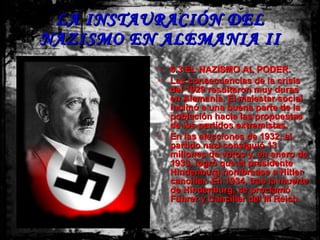 LA INSTAURACIÓN DEL NAZISMO EN ALEMANIA II 6.3.EL NAZISMO AL PODER. Las consecuencias de la crisis del 1929 resultaron muy duras en Alemania. El malestar social inclinó a una buena parte de la población hacia las propuestas de los partidos extremistas. En las elecciones de 1932, el partido nazi consiguió 13 millones de votos y, en enero de 1933, logró que el presidente Hindenburg nombrease a Hitler canciller. En 1934, tras la muerte de Hindenburg, se proclamó Führer y Canciller del III Reich. 