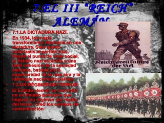 7.EL III “REICH” ALEMÁN. 7.1.LA DICTADURA NAZI. En 1934, los nazis transformaron Alemania en una dictadura. Solo quedó autorizado el partido nazi. Desde el punto de vista social, el Estado nazi aspiraba a una total cohesión de la sociedad alemana, basada en la superioridad de la raza aira y la ideología nacionalsocialista. 7.2.UN RÉGIMEN DE TERROR. El Estado alemán se convirtió en un Estado policiaco que impuso su régimen por medio del terror. Creó los campos de concentración 