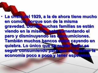 La crisis del 1929, a la de ahora tiene mucho en común, porque son de la misma gravedad. Donde muchas familias se están viendo en la miseria, esta aumentando el paro y disminuyendo las consumiciones. También muchos bancos están cayendo en quiebra. Lo único que se puede hacer es seguir consumiendo para que se reactive la economía poco a poco y tener esperanza. 