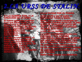 2.LA URSS DE STALIN. 2.1.LA GUERRA CIVIL Y LA CREACIÓN DE LA URSS. El nuevo gobierno soviético tuvo que hacer frente a una guerra civil que duró tres años.Una fracción del ejercito zarista, organizó el llamado Ejército Blanco.Los bolcheviques crearon el Ejército Rojo. En 1922 se creó la URSS, un Estado federal que reunía todas las nacionalidades del viejo imperio de los zares. Se trataba de un sistema totalitario, en el que las instituciones no eran elegidas democráticamente 2.2.LA PUGNA POR EL PODER. Lenin murió y por el poder se enfrentaron Trotski y Stalin. Stalin, que se había convertido en Secretario General del PCUS, se hizo dueño de la situación a partir del 1927 y se convirtió en el principal dirigente de la URSS. 2.3.EL ESTALINISMO. La política estalinista impuso una economía  y una sociedad colectivistas, para hacer de la URSS una gran potencia industrial. Para ello se siguieron estas directrices: Se prohibió la propiedad privada Se dio prioridad a la industria pesada Se instituyó una economía dirigida por el Estado Stalin había creado una dictadura. 