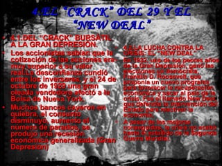 4.EL “CRACK” DEL 29 Y EL “NEW DEAL” 4.1.DEL “CRACK” BURSÁTIL A LA GRAN DEPRESIÓN. Los accionistas sabían que la cotización de las acciones era muy superior a su valor real.La desconfianza cundió entre los inversores, y el 24 de octubre de 1929 una gran oleada vendedora afectó a la Bolsa de Nueva York. Muchos bancos cayeron en quiebra, el consumo disminuyó, aumento el número de parados, se produjo una recesión económica generalizada (Gran Depresión) 4.2.LA LUCHA CONTRA LA CRISIS: EL “NEW DEAL” En 1932, uno de los peores años de la Gran Depresión, ganó las elecciones un demócrata, Franklin D. Roosevelt, que proponía un nuevo programa para favorecer la recuperación económica y sacar al país de la crisis. Fue el llamado New Deal, que defendía la intervención del Estado para reactivar la economía. A pesar de las mejoras conseguidas, la crisis no acabó hasta el estallido de la Segunda Guerra Mundial. 