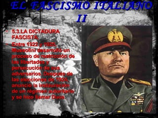 EL FASCISMO ITALIANO II 5.3.LA DICTADURA FASCISTA. Entre 1922 y 1925, Mussolini desarrolló un proceso de restricción de las libertades y persecución de sus adversarios. Después de las elecciones de 1924, anunció la instauración de un régimen autoritario y se hizo llamar Duce. 