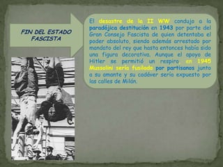 CONSTRUCCIÓN DEL ESTADO FASCISTAEl control total de la población y su renuncia a la libertad individual fue posible por el aprovechamiento de un nacionalismo reprimidoy el hábil manejo del aparato propagandístico, inculcando la convicción de una heroica resurrección nacional vinculada a la antigua Roma con una perspectiva casi mitológica. Se elaboró toda una parafernalia fascistainspirada en poetas como D´Annunzio y la simbología de la Roma imperial (fasces, saludo romano), con una estética que ocupaba el puesto de la reflexión doctrinal (camisas negras, botas altas, simbología romana, cuidados actos públicos, demostraciones continuas de fuerza y juventud, etc.En política interiorhubo de atraerse a las fuerzas de derecha, lo que facilitó la introducción del corporativismo para regular la relación patrón-obrero y suprimir la teórica lucha de clases. Con el objetivo de  “batalla del trigo” que impedía la importación, intervino la industria y la banca (creación del IRI), y estimuló las obras públicas para frenar el desempleo. Económicamente el balance fue malo, pues tras la cortina de humo de la prosperidad y trabajo, había un débil crecimiento económico y un abundante paro. Una singularidad fue su relación cordial con la Iglesia, puesto que en Italia la tradición católica era demasiado pesada como para ignorarla; en los Pactos de Letrán (1929) se creaba el Estado de la Ciudad del Vaticano. En política exteriorla euforia psicológica de un destino glorioso que cumplir en la historia, condujo a partir de 1935 a aventuras imperialistas donde Italia, debía ser la cabeza de un imperio poderoso en África (Abisinia, Libia y Somalia), para rememorar las glorias del Imperio Romano. Fue precisamente la condena de la Sociedad de Naciones de la empresa etíope la que alineó definitivamente a Italia con Alemania, el eje Roma-Berlín significaría la entrada en la II WW para Italia, y unos costes altísimos que su frágil economía no podría soportar. 