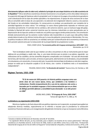 Página 4 de 6
directamente influyen sobre la vida rural, señalará el principio de una etapa histórica en la vida económica de
la República”.4
Otros beneficios económicos directos favorecieron a la campaña y entre ellos deben destacarse
la suspensión del pago de hipotecas sobre la propiedad rural, la mejora en los pagos a los productores ganadores
y de la devaluación de los tipos de cambio aplicables a las exportaciones. El apoyo de otros sectores de la clase
alta se consolidó sobre la base de una oposición a la extensión de la legislación laboral y social y a los avances
del Estado en las actividades industriales. En consecuencia se produjo una paralización casi completa de la
actividad legislativa en estos rubros.5
Sin embargo, la nueva alianza gobernante reposaba en intereses que
coincidían parcialmente. El contralor de los cambios y del comercio exterior, que se mantuvo luego del golpe,
limitaba la libertad del sector comercial mientras que los intereses industriales se veían perjudiciales por la
depreciación de los tipos de cambio en medio de una política que seguía siendo proteccionista. Una orientación
dictada exclusivamente por los sectores rurales hubiese sido insostenible en un país cuya vida política había
estado determinada en los últimos treinta años por la masa de población concentrada en Montevideo. Por eso,
la política iniciaba en 1933 se caracterizó, en realidad, tanto por la diversificación de la economía y el descenso
de la presión salarial como por la restauración de la prosperidad de los propietarios rurales.
FINCH, HENRY (2014): “La economía política del Uruguay contemporáneo 1870-2000”. EBO.
Montevideo. pp. 31-33
“Con la dictadura están solo los que medran con ella o encuentran en ella un instrumento para la mejor
defensa de sus privilegios y nadie más. Hay, sí, una masa electora que se presta a sus planes, siguiendo sus
indicaciones de los caudillos y de las camarillas dirigentes complicados con el dictador –tal caso del electorado
herrerista y del riveristas- pero sin estar, al menos en gran parte, abiertamente con la dictadura, sino prestándole
sin entusiasmo y sin convicción, el concurso del voto. Su posición electoral bajo la dictadura es más bien negativa,
porque no votan por la situación surgida el 31 de marzo, sino –contra- el batllismo neto o el nacionalismo
independiente”.
FRUGONI, EMILIO (1934): “La Revolución del machete”. Buenos Aires, Ed. Claridad, p. 180
Régimen Terrista 1933-1938
“El 31 de marzo de 1933 pasaría a la historia política uruguaya como una
fecha clave de una nueva época, breve, que cambiaría a los hombres e
instituciones. Pondría temporalmente fin a uno de los esfuerzos más serios y
buscados por la sociedad uruguaya: el de la democratización que en un clima
de diálogo permitió afianzar y consolidad la paz alcanzada –a un alto precio–
en 1904”
JACOB, RAÚL (1983): “El Uruguay de Terra, 1933-1938”.
Temas del siglo XX, N° 11. EBO, p. 76
La dictadura y su organización (1933-1934)
Mientras el gobierno de facto desarrolló una política represiva con la oposición, se preparó para gobernar
adoptando diversas medidas, especialmente en lo referido a rescatar para la presidencia la conducción
económico-financiero del país y a la reorganización del gabinete ministerial, al que se incorporan como Ministros
4
Citando en Boletín del Ministerio de Hacienda, tomo XX, N° 10 (1933).
5
“La Legislación Obrera del país, ya muy avanzada, poco a dejado a la iniciativa de los nuevos gobernantes”: Mensaje
presidencia a la Asamblea General, 15 de marzo de 1936, citado en Julio Millot, Carlos Siva y Lindor Silva, “El Desarrollo
Industrial del Uruguay de la Crisis de 1929 a la Posguerra” (Universidad de la Republica, Instituto de Economía, 1973), p. 86
 