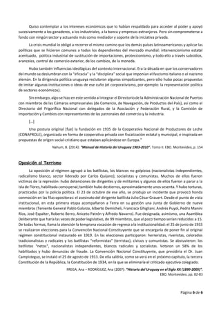 Página 6 de 6
Quiso contemplar a los intereses económicos que lo habían respaldado para acceder al poder y apoyó
sucesivamente a los ganaderos, a los industriales, a la banca y empresas extranjeras. Pero sin comprometerse a
fondo con ningún sector y actuando más como mediador y soporte de la iniciativa privada.
La crisis mundial lo obligó a recorrer el mismo camino que los demás países latinoamericanos y aplicar las
políticas que se hicieron comunes a todos los dependientes del mercado mundial: intervencionismo estatal
acentuado, política industrial de sustitución de importaciones, proteccionismo, y todo ello a través subsidios,
aranceles, control de comercio exterior, de los cambios, de la moneda.
Hubo también influencias ideológicas del contexto internacional. Era la década en que los conservadores
del mundo se deslumbran con la “eficacia” y la “disciplina” social que imponían el fascismo italiano o el nazismo
alemán. En la dirigencia política uruguaya reclutaron algunos simpatizantes, pero sólo hubo pocas propuestas
de imitar algunas instituciones o ideas de ese cuño (el corporativismo, por ejemplo: la representación política
de sectores económicos).
Sin embargo, algo se hizo en este sentido al integrar el Directorio de la Administración Nacional de Puertos
con miembros de las Cámaras empresariales (de Comercio, de Navegación, de Productos del País), así como el
Directorio del Frigorífico Nacional con delegados de la Asociación y Federación Rural, y la Comisión de
Importación y Cambios con representantes de las patronales del comercio y la industria.
[…]
Una postura original [fue] la fundación en 1935 de la Cooperativa Nacional de Productores de Leche
(CONAPROLE), organizada en forma de cooperativa privada con fiscalización estatal y municipal, e inspirada en
propuestas de origen social-cristiano que estaban aplicándose en Europa.”
Nahum, B. (2014): “Manual de Historia del Uruguay 1903-2010”. Tomo II. EBO. Montevideo, p. 154
Oposición al Terrismo
La oposición al régimen agrupó a los batllistas, los blancos no golpistas (nacionalistas independientes,
radicalismo blanco, sector liderado por Carlos Quijano), socialistas y comunistas. Muchos de ellos fueron
víctimas de la represión: hubo detenciones de dirigentes y de militantes y algunos de ellos fueron a parar a la
Isla de Flores,habilitada comopenal; también hubo destierros,aproximadamente unos sesenta. Y hubo torturas,
practicadas por la policía política. El 23 de octubre de ese año, se produjo un incidente que provocó honda
conmoción en las filas opositoras: el asesinato del dirigente batllista Julio César Grauert. Desde el punto de vista
institucional, en esta primera etapa acompañaron a Terra en su gestión una Junta de Gobierno de nueve
miembros (Teniente General Pablo Galarza, Alberto Demicheli, Francisco Ghigliani, Andrés Puyol, Pedro Manini
Ríos, José Espalter, Roberto Berro, Aniceto Patrón y Alfredo Navarro). Fue designada, asimismo, una Asamblea
Deliberante que haría las veces de poder legislativo, de 99 miembros, que al poco tiempo serían reducidos a 15.
De todas formas, llama la atención la temprana vocación de regreso a la institucionalidad: el 25 de junio de 1933
se realizaron elecciones para la Convención Nacional Constituyente que se encargaría de poner fin al original
régimen constitucional instaurado en 1919. En las elecciones participaron: herreristas, riveristas, colorados
tradicionalistas y radicales y los batllistas “reformistas” (terristas), cívicos y comunistas. Se abstuvieron: los
batllistas “netos”, nacionalistas independientes, blancos radicales y socialistas. Votaron un 58% de los
habilitados y hubo denuncias de fraude. La Convención Nacional Constituyente, que presidiría el Dr. Juan
Campisteguy, se instaló el 25 de agosto de 1933. De ella saldría, como se verá en el próximo capítulo, la tercera
Constitución de la República, la Constitución de 1934, en la que se eliminaría el criticado ejecutivo colegiado.
FREGA, Ana – RODRÍGUEZ, Ana (2007): “Historia del Uruguay en el Siglo XX (1890-2005)”.
EBO. Montevideo. pp. 82-83
 