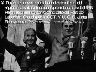 Perón se convirtió en el candidato oficial del régimen para las elecciones presidenciales de 1946. Perón se presentó como candidato del Partido Laborista. Creada por la CGT. Y U. C. R. Junta Renovadora.  Perón triunfo , con el 56% de los votos.   