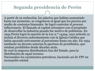 Segunda presidencia de Perón
A partir de su reelección, los salarios que habían aumentado
hasta ese momento, se congelaron al igual que los precios por
medio de contratos bianuales. Se logró controlar el proceso
inflacionario. El llamado al capital extranjero con el propósito
de desarrollar la industria pesada fue motivo de polémicas. En
1954 Perón logró la sanción de la Ley n.º 14394, cuyo artículo 31
incluía el divorcio enfrentamiento con la Iglesia Católica que
había apoyado activamente al peronismo hasta ese año. En 1954
mediante un decreto autoriza la apertura de prostíbulos, que
estaban prohibidos desde décadas atrás.
Se creó la empresa distribuidora Gas del Estado, para la
distribución de aquel recurso.
Nacionalizo los yacimientos petroleros, haciendo así de YPF un
monopolio estatal.
 