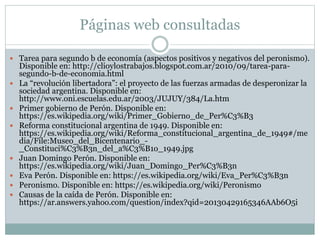 Páginas web consultadas
 Tarea para segundo b de economía (aspectos positivos y negativos del peronismo).
Disponible en: http://clioylostrabajos.blogspot.com.ar/2010/09/tarea-para-
segundo-b-de-economia.html
 La “revolución libertadora”: el proyecto de las fuerzas armadas de desperonizar la
sociedad argentina. Disponible en:
http://www.oni.escuelas.edu.ar/2003/JUJUY/384/La.htm
 Primer gobierno de Perón. Disponible en:
https://es.wikipedia.org/wiki/Primer_Gobierno_de_Per%C3%B3
 Reforma constitucional argentina de 1949. Disponible en:
https://es.wikipedia.org/wiki/Reforma_constitucional_argentina_de_1949#/me
dia/File:Museo_del_Bicentenario_-
_Constituci%C3%B3n_del_a%C3%B1o_1949.jpg
 Juan Domingo Perón. Disponible en:
https://es.wikipedia.org/wiki/Juan_Domingo_Per%C3%B3n
 Eva Perón. Disponible en: https://es.wikipedia.org/wiki/Eva_Per%C3%B3n
 Peronismo. Disponible en: https://es.wikipedia.org/wiki/Peronismo
 Causas de la caída de Perón. Disponible en:
https://ar.answers.yahoo.com/question/index?qid=20130429165346AAb6O5i
 