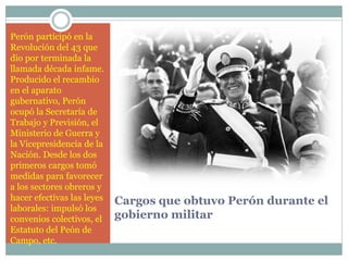 Cargos que obtuvo Perón durante el
gobierno militar
Perón participó en la
Revolución del 43 que
dio por terminada la
llamada década infame.
Producido el recambio
en el aparato
gubernativo, Perón
ocupó la Secretaría de
Trabajo y Previsión, el
Ministerio de Guerra y
la Vicepresidencia de la
Nación. Desde los dos
primeros cargos tomó
medidas para favorecer
a los sectores obreros y
hacer efectivas las leyes
laborales: impulsó los
convenios colectivos, el
Estatuto del Peón de
Campo, etc.
 