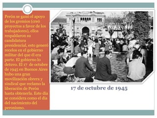17 de octubre de 1945
Perón se ganó el apoyo
de los gremios (creó
proyectos a favor de los
trabajadores), ellos
respaldaron su
candidatura
presidencial, esto generó
recelos en el gobierno
militar del que él era
parte. El gobierno lo
detuvo. El 17 de octubre
de 1945 en Buenos Aires
hubo una gran
movilización obrera y
sindical que reclamo la
liberación de Perón
hasta obtenerla. Este día
se considera como el día
del nacimiento del
peronismo.
 