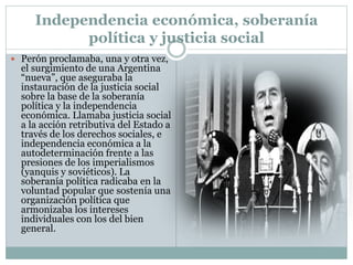 Independencia económica, soberanía
política y justicia social
 Perón proclamaba, una y otra vez,
el surgimiento de una Argentina
“nueva”, que aseguraba la
instauración de la justicia social
sobre la base de la soberanía
política y la independencia
económica. Llamaba justicia social
a la acción retributiva del Estado a
través de los derechos sociales, e
independencia económica a la
autodeterminación frente a las
presiones de los imperialismos
(yanquis y soviéticos). La
soberanía política radicaba en la
voluntad popular que sostenía una
organización política que
armonizaba los intereses
individuales con los del bien
general.
 