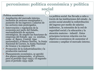 peronismo: política económica y política
social
Política económica:
 Ampliación del mercado interno,
inclusión de sectores marginados y
aumento de los ingresos y salarios de
los sectores más postergados.
 Intervención y regulación de la
economía por parte del Estado,
nacionalización de sectores
estratégicos. Se amplió las funciones de
empresas del Estado que ya existían,
como el Banco Central (que
nacionalizó), el Banco Nación, la Junta
Nacional de Carnes, la Junta Nacional
de Granos y la empresa YPF.
 Promoción de la industrialización y la
producción nacional
 Planeamiento económico, se aprobó
dos planes quinquenales, el primero
para el período 1947-1952 y el segundo
para el período 1953-1958.
La política social: fue llevada a cabo a
través de las instituciones del estado , la
acción social atendió la redistribución
del ingreso por medio de salarios
indirectos , la extensión de la red de
seguridad social y la educación y la
atención materno - infantil . Estos
principios tuvieron relación con los
objetivos económicos de aumentar el
consumo y ampliar el mercado interno.
 