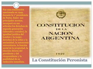 Fue una constitución
sancionada en 1949,
durante la 1° presidencia
de Perón. Entre sus
principales normas,
incorporó en sus
artículos los derechos de
segunda generación
(laborales y sociales), la
igualdad jurídica del
hombre y la mujer,
derechos de la niñez y la
ancianidad, la autonomía
universitaria, la función
social de la propiedad, la
elección directa del
presidente y del
vicepresidente y la
posibilidad de su
reelección inmediata. La Constitución Peronista
 