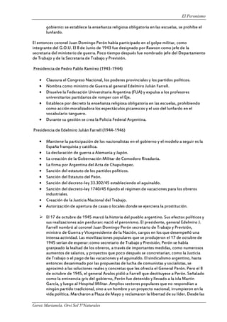 El Peronismo
Gerez Marianela, Orsi Sol 5°Naturales
gobierno: se establece la enseñanza religiosa obligatoria en las escuelas, se prohíbe el
lunfardo.
El entonces coronel Juan Domingo Perón había participado en el golpe militar, como
integrante del G.O.U. El 8 de Junio de 1943 fue designado por Rawson como jefe de la
secretaria del ministerio de guerra. Poco tiempo después fue nombrado jefe del Departamento
de Trabajo y de la Secretaria de Trabajo y Previsión.
Presidencia de Pedro Pablo Ramírez (1943-1944)
 Clausura el Congreso Nacional, los poderes provinciales y los partidos políticos.
 Nombra como ministro de Guerra al general Edelmiro Julián Farrell.
 Disuelve la Federación Universitaria Argentina (FUA) y expulsa a los profesores
universitarios partidarios de romper con el Eje.
 Establece por decreto la enseñanza religiosa obligatoria en las escuelas, prohibiendo
como acción moralizadora los espectáculos picarescos y el uso del lunfardo en el
vocabulario tanguero.
 Durante su gestión se crea la Policía Federal Argentina.
Presidencia de Edelmiro Julián Farrell (1944-1946)
 Mantiene la participación de los nacionalistas en el gobierno y el modelo a seguir es la
España franquista y católica.
 La declaración de guerra a Alemania y Japón.
 La creación de la Gobernación Militar de Comodoro Rivadavia.
 La firma por Argentina del Acta de Chapultepec.
 Sanción del estatuto de los partidos políticos.
 Sanción del Estatuto del Peón.
 Sanción del decreto-ley 33.302/45 estableciendo el aguinaldo.
 Sanción del decreto-ley 1740/45 fijando el régimen de vacaciones para los obreros
industriales.
 Creación de la Justicia Nacional del Trabajo.
 Autorización de apertura de casas o locales donde se ejerciera la prostitución.
 El 17 de octubre de 1945 marcó la historia del pueblo argentino. Sus efectos políticos y
sus realizaciones aún perduran: nació el peronismo. El presidente, general Edelmiro J.
Farrell nombró al coronel Juan Domingo Perón secretario de Trabajo y Previsión,
ministro de Guerra y Vicepresidente de la Nación, cargos en los que desempeñó una
intensa actividad. Las movilizaciones populares que se produjeron el 17 de octubre de
1945 serían de esperar: como secretario de Trabajo y Previsión, Perón se había
granjeado la lealtad de los obreros, a través de importantes medidas, como numerosos
aumentos de salarios, y proyectos que poco después se concretarían, como la Justicia
de Trabajo o el pago de las vacaciones y el aguinaldo. El sindicalismo argentino, hasta
entonces desanimado por las propuestas de lucha de comunistas y socialistas, se
aproximó a las soluciones reales y concretas que les ofrecía el General Perón. Pero el 8
de octubre de 1945, el general Avalos pidió a Farrell que destituyese a Perón. Señalado
como la eminencia gris del gobierno, Perón fue detenido y llevado a la isla Martín
García, y luego al Hospital Militar. Amplios sectores populares que no respondían a
ningún partido tradicional, sino a un hombre y un proyecto nacional, irrumpieron en la
vida política. Marcharon a Plaza de Mayo y reclamaron la libertad de su líder. Desde las
 