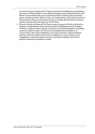 El Peronismo
Gerez Marianela, Orsi Sol 5°Naturales
primeras horas de la mañana del 17, llegan columnas de manifestantes con banderas y
pancartas a la Plaza de Mayo. Vienen desde Avellaneda, Lanús, Banfield, Quilmes, San
Martín. Cruzan el Riachuelo por el puente Pueyrredón. Cuando la policía lo levanta
siguen cruzando en botes, tablas o a nado. Los manifestantes, refrescándose los pies en
las fuentes de la Plaza, se convertirían en todo un símbolo del movimiento nacional y
popular más importante de Argentina: El Peronismo.
 Durante el Golpe de Estado del ’43, Perón ocupó los cargos de: Ministro de Guerra y
Posguerra, Vicepresidente de Farrell y Funcionario del Departamento de Trabajo y
Previsión, y desde ese último espacio, construyó un movimiento basado en la lealtad a
su persona, elaboró nuevos instrumentos de estrategia política basados en el
reconocimiento de la clase trabajadora, creó nuevos sindicatos, realizó asambleas
políticas, mejoró los salarios de los obreros, estableció un nuevo dialogo con los
trabajadores y, sobre todo, plasmó nuevas e innovadoras medidas, que tuvieron
grandes consecuencias políticas y sociales.
 