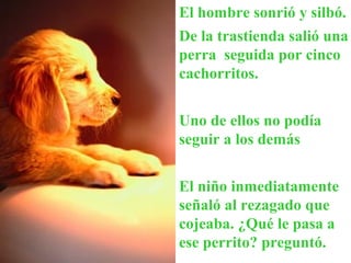 El hombre sonrió y silbó.
De la trastienda salió una
perra seguida por cinco
cachorritos.
Uno de ellos no podía
seguir a los demás
El niño inmediatamente
señaló al rezagado que
cojeaba. ¿Qué le pasa a
ese perrito? preguntó.
 