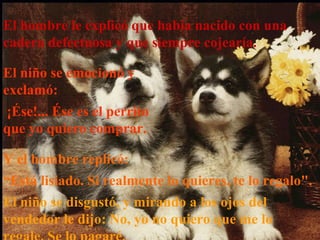 El hombre le explicó que había nacido con una
cadera defectuosa y que siempre cojearía.
El niño se emocionó y
exclamó:
¡Ése!... Ése es el perrito
que yo quiero comprar.
Y el hombre replicó:
“Está lisiado. Si realmente lo quieres, te lo regalo".
El niño se disgustó, y mirando a los ojos del
vendedor le dijo: No, yo no quiero que me lo
 