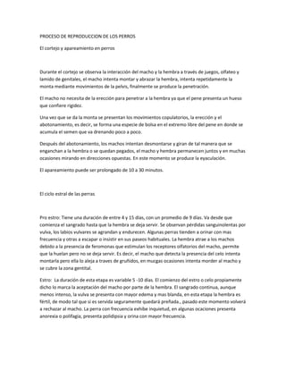 PROCESO DE REPRODUCCION DE LOS PERROS
El cortejo y apareamiento en perros
Durante el cortejo se observa la interacción del macho y la hembra a través de juegos, olfateo y
lamido de genitales, el macho intenta montar y abrazar la hembra, intenta repetidamente la
monta mediante movimientos de la pelvis, finalmente se produce la penetración.
El macho no necesita de la erección para penetrar a la hembra ya que el pene presenta un hueso
que confiere rigidez.
Una vez que se da la monta se presentan los movimientos copulatorios, la erección y el
abotonamiento, es decir, se forma una especie de bolsa en el extremo libre del pene en donde se
acumula el semen que va drenando poco a poco.
Después del abotonamiento, los machos intentan desmontarse y giran de tal manera que se
enganchan a la hembra o se quedan pegados, el macho y hembra permanecen juntos y en muchas
ocasiones mirando en direcciones opuestas. En este momento se produce la eyaculación.
El apareamiento puede ser prolongado de 10 a 30 minutos.
El ciclo estral de las perras
Pro estro: Tiene una duración de entre 4 y 15 días, con un promedio de 9 días. Va desde que
comienza el sangrado hasta que la hembra se deja servir. Se observan pérdidas sanguinolentas por
vulva, los labios vulvares se agrandan y endurecen. Algunas perras tienden a orinar con mas
frecuencia y otras a escapar o insistir en sus paseos habituales. La hembra atrae a los machos
debido a la presencia de feromonas que estimulan los receptores olfatorios del macho, permite
que la huelan pero no se deja servir. Es decir, el macho que detecta la presencia del celo intenta
montarla pero ella lo aleja a traves de gruñidos, en mucgas ocasiones intenta morder al macho y
se cubre la zona gentital.
Estro: La duración de esta etapa es variable 5 -10 días. El comienzo del estro o celo propiamente
dicho lo marca la aceptación del macho por parte de la hembra. El sangrado continua, aunque
menos intenso, la vulva se presenta con mayor edema y mas blanda, en esta etapa la hembra es
fértil, de modo tal que si es servida seguramente quedará preñada., pasado este momento volverá
a rechazar al macho. La perra con frecuencia exhibe inquietud, en algunas ocaciones presenta
anorexia o polifagia, presenta polidipsia y orina con mayor frecuencia.
 