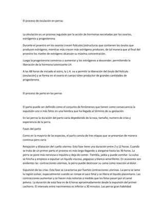 El proceso de ovulación en perras
La olvulación es un proceso regulado por la acción de hormonas secretadas por los ovarios,
estrógenos y progesterona.
Durante el proestro en los ovarios crecen folículos (estructuras que contienen los óvulos que
producen estrógeno, mientras más crecen más estrógeno producen, de tal manera que al final del
proestro los niveles de estrógeno alcanzan su máxima concentración.
Luego la progesterona comienza a aumentar y los estrógenos a descender, permitiendo la
liberación de la hormona luteinizante LH.
A las 48 horas de iniciado el estro, la L.H. va a permitir la liberación del óvulo del folículo
(ovulación) y se forma en el ovario el cuerpo lúteo productor de grandes cantidades de
progesterona.
El proceso de parto en las perras
El parto puede ser definido como el conjunto de fenómenos que tienen como consecuencia la
expulsión uno o más fetos en una hembra que ha llegado al término de su gestación.
En las perras la duración del parto varía depediendo de la raza, tamaño, numero de crías y
experiencia de la perra.
Fases del parto
Como en la mayoría de las especies, el parto consta de tres etapas que se presentan de manera
continua pero varia
Relajación y dilatación del cuello uterino: Esta fase tiene una duración entre 2 y 12 horas. Cuando
se trata de un primer parto el proceso es más largo llegando a alargarse hasta las 36 horas. La
perra se pone más nerviosa e inquieta y deja de comer. Tiembla, jadea y puede vomitar. La vulva
se hincha y empieza a expulsar un líquido viscoso, pegajoso y blanco-amarillento. En ocasiones son
evidentes las contracciones uterinas, la perra puede destrozar su cama como reacción al dolor.
Expulsión de las crías: Esta fase se caracteriza por fuertes contracciones uterinas. La perra se lame
la región vulvar, especialmente cuando se rompe el saco fetal y se libera el liquido placentario. Las
contracciones aumentan y se hacen más notorias a medida que los fetos pasan por el canal
pelvico. La duración de esta fase es de 6 horas aproximadamente desde la expulsión del primer
cachorro. El intervalo entre nacimientos es inferior a 30 minutos. Las perras gran habilidad
 