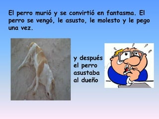 El perro murió y se convirtió en fantasma. El perro se vengó, le asusto, le molesto y le pego una vez.y después el perro asustaba al dueño