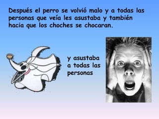 Después el perro se volvió malo y a todas las personas que veía les asustaba y también hacia que los choches se chocaran.y asustaba a todas las personas