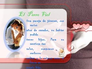 El Perro Fiel
   Una pareja de jóvenes, con
      varios
   años de casados, no habían
      podido
   tener hijos. Para no
      sentirse tan
   solos,      compraron    un
      cachorro
   maltes y lo criaron como si
      fuera su
   propio hijo.
 