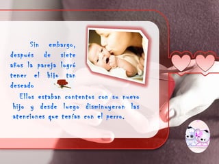 Sin embargo,
después de siete
años la pareja logró
tener el hijo tan
deseado
   Ellos estaban contentos con su nuevo
 hijo y desde luego disminuyeron las
 atenciones que tenían con el perro.
 