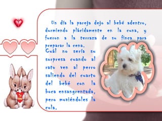 Un día la pareja dejo al bebé adentro,
durmiendo plácidamente en la cuna, y
fueron a la terraza de su finca para
preparar la cena.
Cuál no sería su
sorpresa cuando al
rato ven al perro
saliendo del cuarto
del bebé con la
boca ensangrentada,
pero moviéndoles la
cola.
 