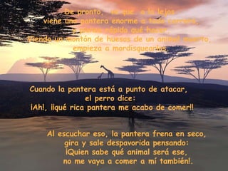 De pronto,  ve que  a lo lejos  viene una pantera enorme a toda carrera, y piensa rápido qué hacer. Viendo un montón de huesos de un animal muerto,  empieza a mordisquearlos. Cuando la pantera está a punto de atacar,  el perro dice: ¡Ah!, ¡¡qué rica pantera me acabo de comer!! Al escuchar eso, la pantera frena en seco,  gira y sale despavorida pensando:  ¡Quien sabe qué animal será ese,  no me vaya a comer a mí también!. 