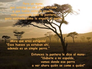 Pero un mono,  que estaba en un árbol cercano  y que había visto la escena,  sale corriendo tras la pantera  para contarle cómo la engañó el perro: ¡Mira que eres estúpida!  “ Esos huesos ya estaban ahí,  además es un simple perro.” Entonces la pantera le dice al mono: "¡Súbete a mi espalda,  vamos donde ese perro  a ver ahora quién se come a quién!" 