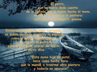 El perro,  que se había dado cuenta  de la putada que le había hecho el mono, ve venir de nuevo a la pantera: ¿¿Y ahora qué hago??, piensa. Entonces, en vez de salir corriendo,  se queda sentado dándoles la espalda  como si no les hubiera visto,  y en cuanto la pantera  está a punto de atacar de nuevo,  el perro dice: "¡Este mono hijo de puta!,  hace como media hora  que le mandé a traerme otra pantera  y todavía no aparece!" 